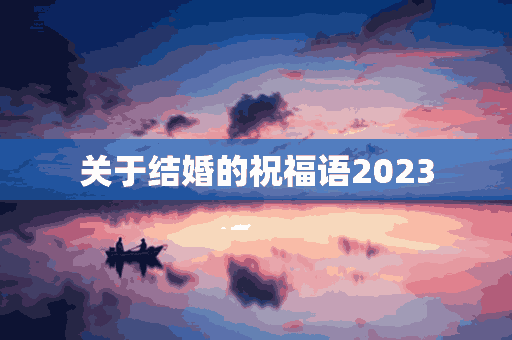 关于结婚的祝福语2023(关于结婚的祝福语2023年的话)